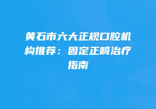 黄石市六大正规口腔机构推荐：固定正畸治疗指南
