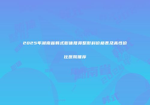 2025年湖南省韩式膨体隆鼻整形科价格表及高性价比医院推荐