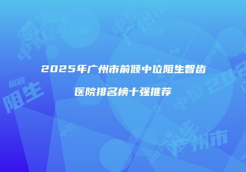 2025年广州市前倾中位阻生智齿医院排名榜十强推荐