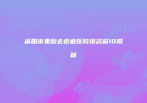 莆田市果酸去痘疤医院排名前10揭秘