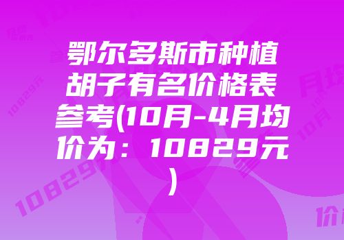 鄂尔多斯市种植胡子有名价格表参考(10月-4月均价为：10829元)