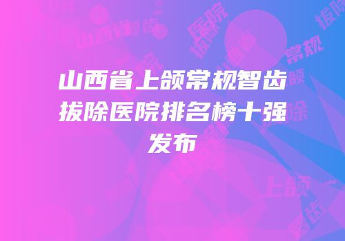 山西省上颌常规智齿拔除医院排名榜十强发布