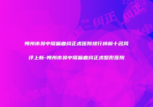 朔州市鼻中隔偏曲纠正术医院排行榜前十名风评上新-朔州市鼻中隔偏曲纠正术整形医院