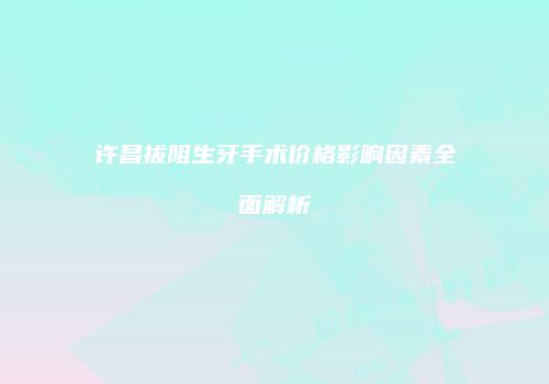 许昌拔阻生牙手术价格影响因素全面解析