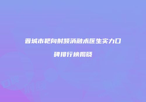 晋城市靶向射频消融术医生实力口碑排行榜揭晓