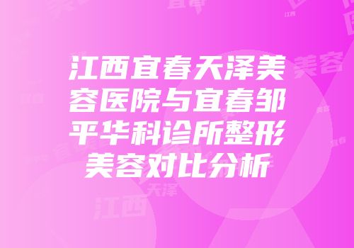 江西宜春天泽美容医院与宜春邹平华科诊所整形美容对比分析