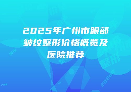 2025年广州市眼部皱纹整形价格概览及医院推荐