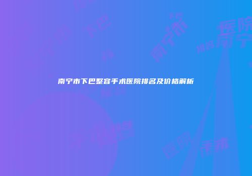 南宁市下巴整容手术医院排名及价格解析