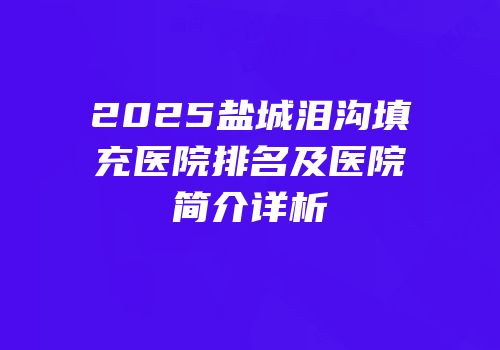 2025盐城泪沟填充医院排名及医院简介详析