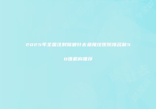 2025年全国注射除皱针去鱼尾纹医院排名前50强机构推荐