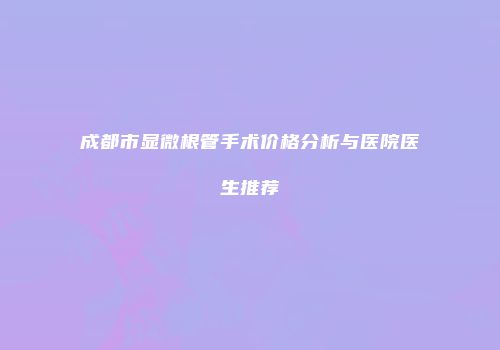 成都市显微根管手术价格分析与医院医生推荐