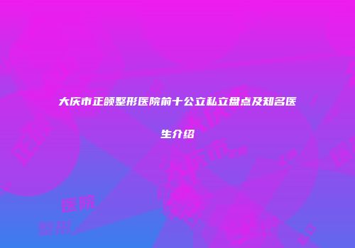大庆市正颌整形医院前十公立私立盘点及知名医生介绍
