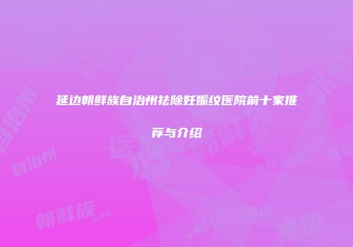 延边朝鲜族自治州祛除妊娠纹医院前十家推荐与介绍