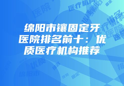绵阳市镶固定牙医院排名前十：优质医疗机构推荐