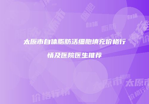 太原市自体脂肪活细胞填充价格行情及医院医生推荐
