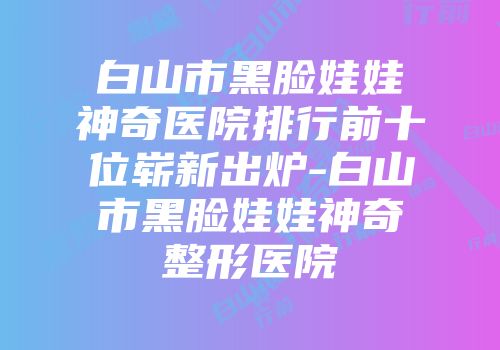白山市黑脸娃娃神奇医院排行前十位崭新出炉-白山市黑脸娃娃神奇整形医院