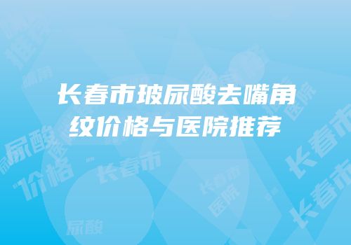 长春市玻尿酸去嘴角纹价格与医院推荐