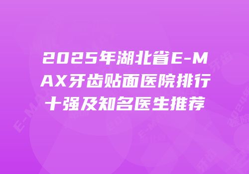 2025年湖北省E-MAX牙齿贴面医院排行十强及知名医生推荐