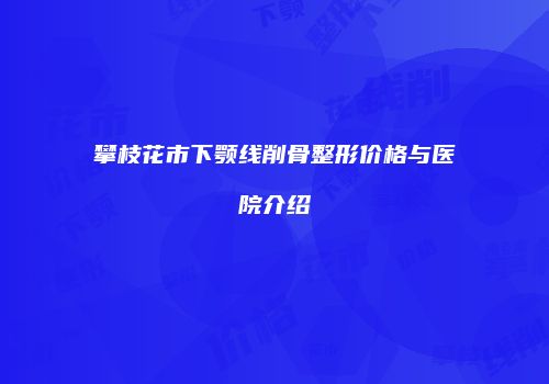 攀枝花市下颚线削骨整形价格与医院介绍