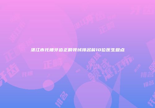 湛江市托槽牙齿正畸领域排名前10位医生盘点