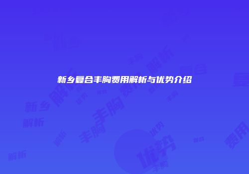 新乡复合丰胸费用解析与优势介绍