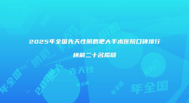 2025年全国先天性阴唇肥大手术医院口碑排行榜前二十名揭晓