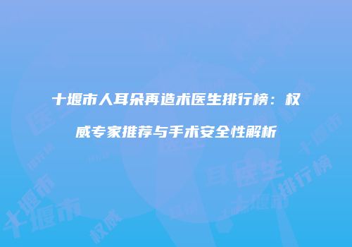 十堰市人耳朵再造术医生排行榜：权威专家推荐与手术安全性解析