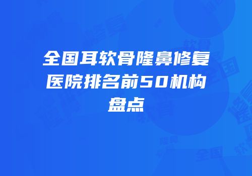 全国耳软骨隆鼻修复医院排名前50机构盘点