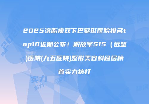 2025溶脂瘦双下巴整形医院排名top10近期公布！解放军515（远望)医院(九五医院)整形美容科稳居榜首实力抗打