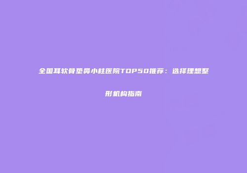 全国耳软骨垫鼻小柱医院TOP50推荐：选择理想整形机构指南