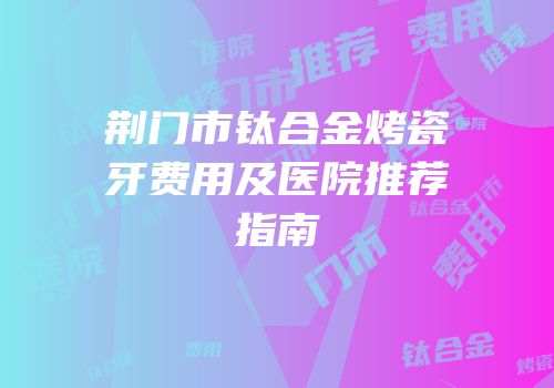 荆门市钛合金烤瓷牙费用及医院推荐指南