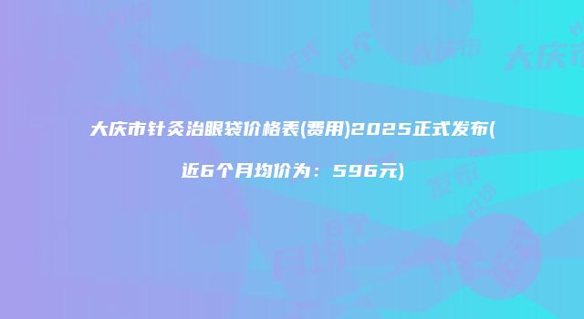大庆市针灸治眼袋价格表(费用)2025正式发布(近6个月均价为：596元)