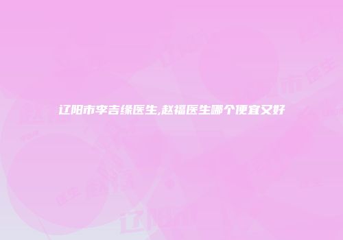 辽阳市李吉缘医生,赵福医生哪个便宜又好
