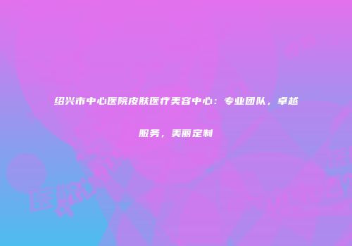 绍兴市中心医院皮肤医疗美容中心：专业团队，卓越服务，美丽定制