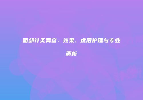 面部针灸美容：效果、术后护理与专业解析
