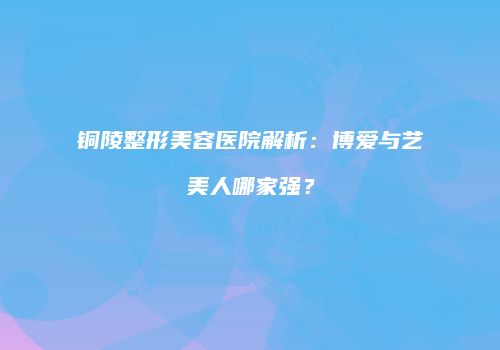 铜陵整形美容医院解析：博爱与艺美人哪家强？
