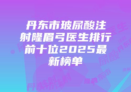 丹东市玻尿酸注射隆眉弓医生排行前十位2025最新榜单