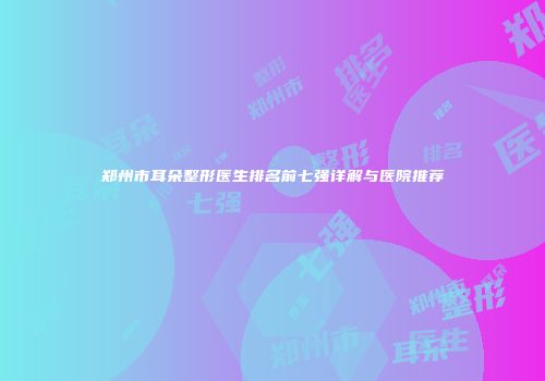 郑州市耳朵整形医生排名前七强详解与医院推荐