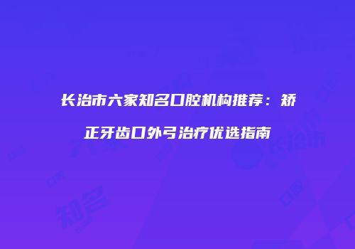 长治市六家知名口腔机构推荐：矫正牙齿口外弓治疗优选指南
