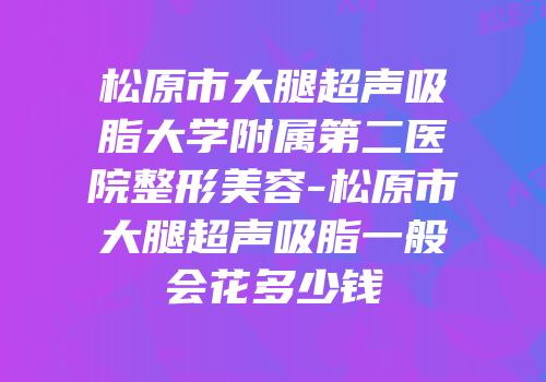 松原市大腿超声吸脂大学附属第二医院整形美容-松原市大腿超声吸脂一般会花多少钱