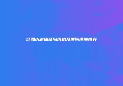 辽源市膨体隆胸价格及医院医生推荐