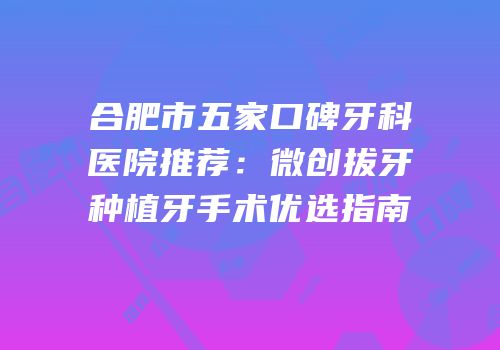 合肥市五家口碑牙科医院推荐：微创拔牙种植牙手术优选指南