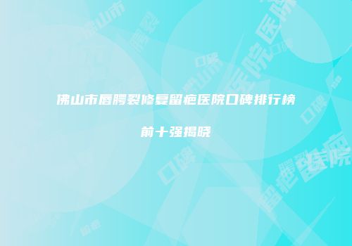 佛山市唇腭裂修复留疤医院口碑排行榜前十强揭晓