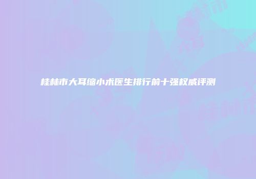 桂林市大耳缩小术医生排行前十强权威评测