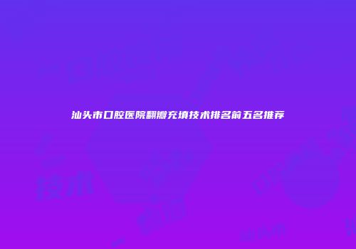 汕头市口腔医院翻瓣充填技术排名前五名推荐