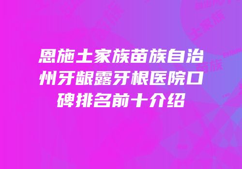 恩施土家族苗族自治州牙龈露牙根医院口碑排名前十介绍