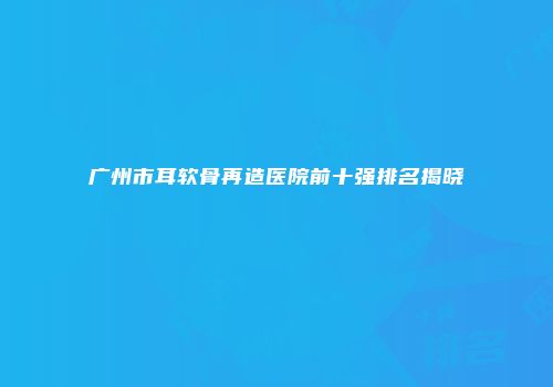 广州市耳软骨再造医院前十强排名揭晓
