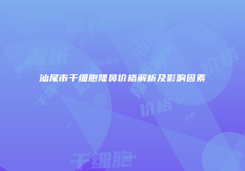 汕尾市干细胞隆鼻价格解析及影响因素