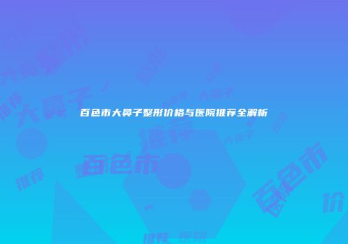 百色市大鼻子整形价格与医院推荐全解析