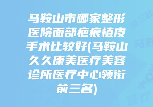 马鞍山市哪家整形医院面部疤痕植皮手术比较好(马鞍山久久康美医疗美容诊所医疗中心领衔前三名)